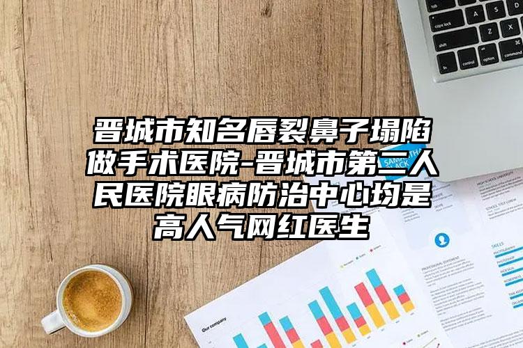 晋城市知名唇裂鼻子塌陷做手术医院-晋城市第二人民医院眼病防治中心均是高人气网红医生