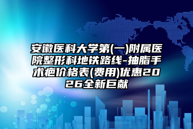 安徽医科大学第(一)附属医院整形科地铁路线-抽脂手术疤价格表(费用)优惠2026全新巨献