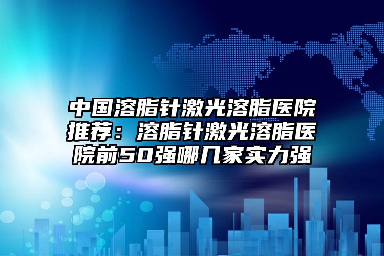 中国溶脂针激光溶脂医院推荐：溶脂针激光溶脂医院前50强哪几家实力强