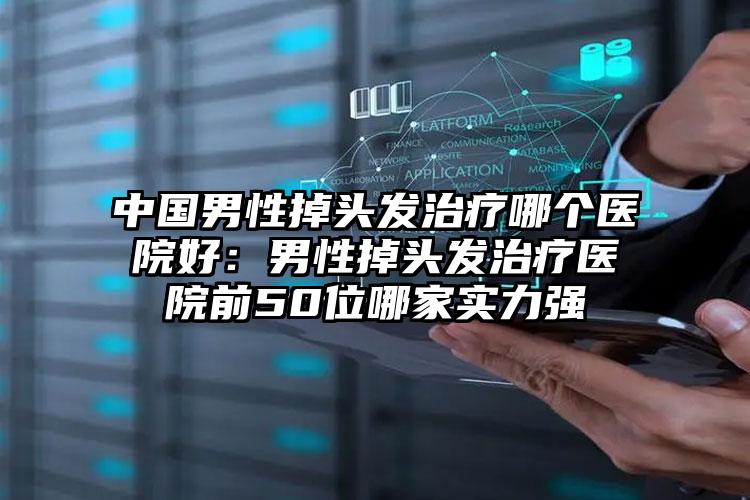 中国男性掉头发治疗哪个医院好：男性掉头发治疗医院前50位哪家实力强