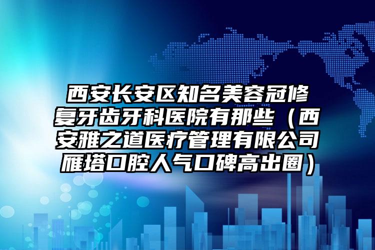 西安长安区知名美容冠修复牙齿牙科医院有那些（西安雅之道医疗管理有限公司雁塔口腔人气口碑高出圈）
