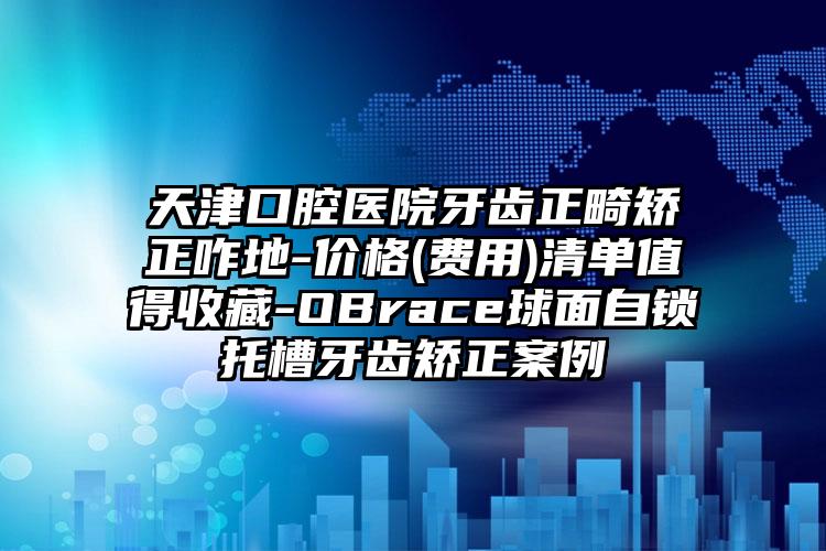 天津口腔医院牙齿正畸矫正咋地-价格(费用)清单值得收藏-OBrace球面自锁托槽牙齿矫正案例
