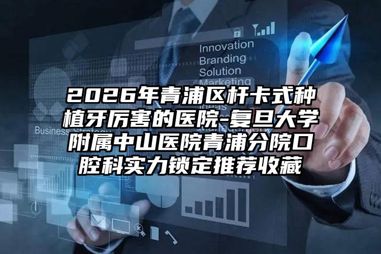2026年青浦区杆卡式种植牙厉害的医院-复旦大学附属中山医院青浦分院口腔科实力锁定推荐收藏