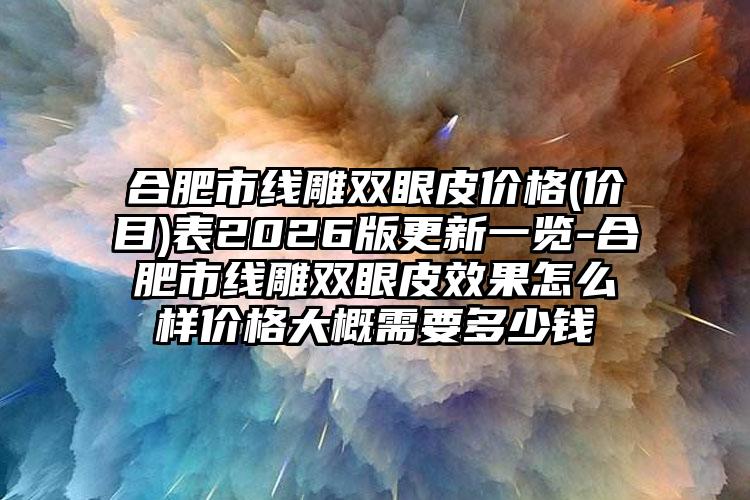 合肥市线雕双眼皮价格(价目)表2026版更新一览-合肥市线雕双眼皮效果怎么样价格大概需要多少钱