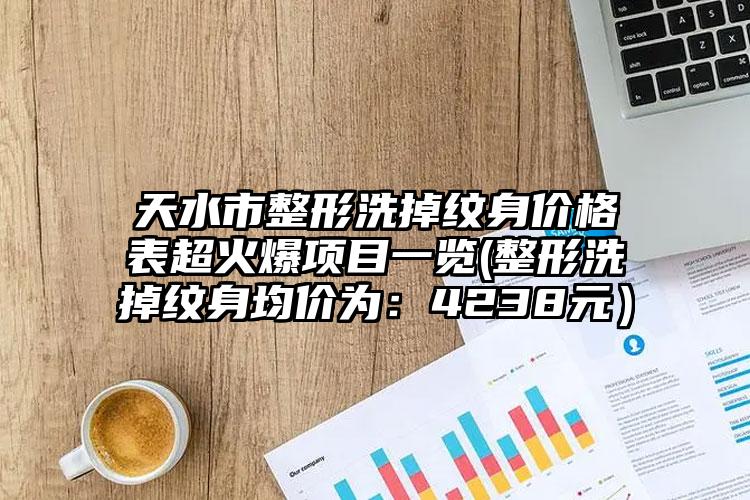 天水市整形洗掉纹身价格表超火爆项目一览(整形洗掉纹身均价为：4238元）