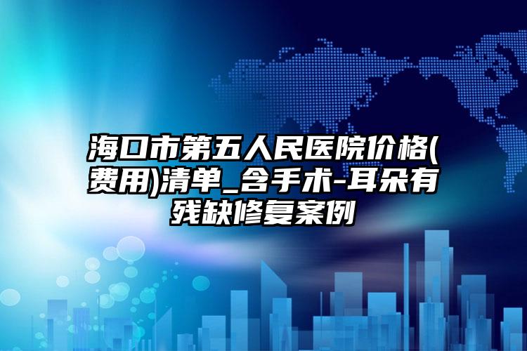海口市第五人民医院价格(费用)清单_含手术-耳朵有残缺修复案例