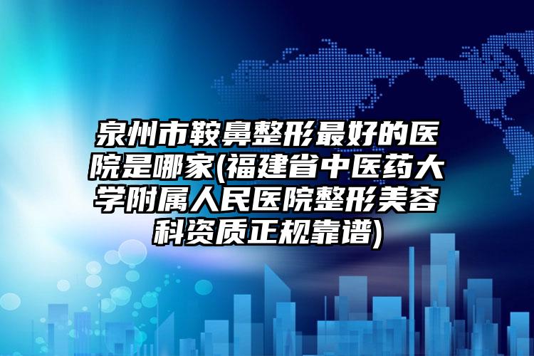 泉州市鞍鼻整形最好的医院是哪家(福建省中医药大学附属人民医院整形美容科资质正规靠谱)