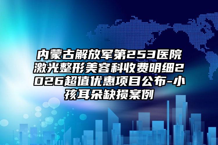 内蒙古解放军第253医院激光整形美容科收费明细2026超值优惠项目公布-小孩耳朵缺损案例