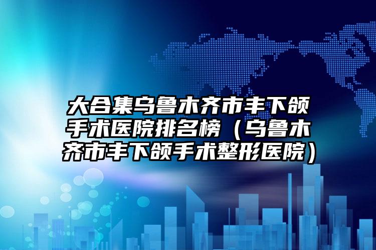 大合集乌鲁木齐市丰下颌手术医院排名榜(乌鲁木齐市丰下颌手术整形医院)