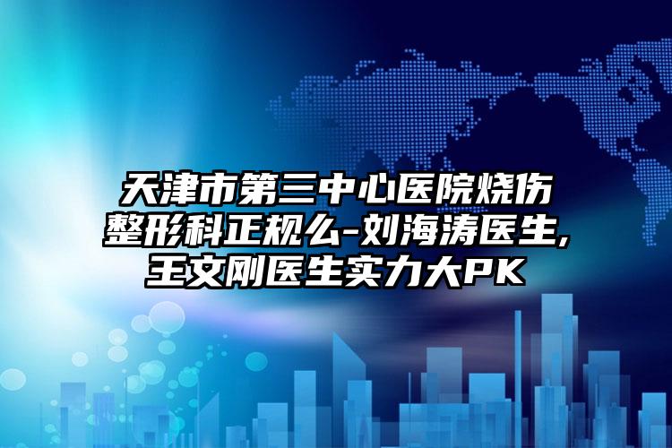 天津市第三中心医院烧伤整形科正规么-刘海涛医生,王文刚医生实力大PK