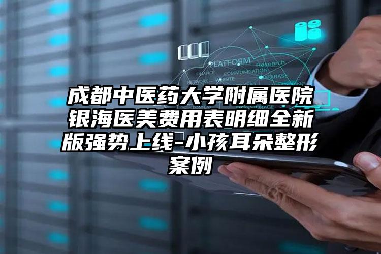 成都中医药大学附属医院银海医美费用表明细全新版强势上线-小孩耳朵整形案例