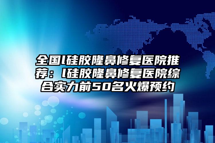 全国l硅胶隆鼻修复医院推荐：l硅胶隆鼻修复医院综合实力前50名火爆预约
