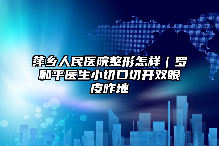 萍乡人民医院整形怎样｜罗和平医生小切口切开双眼皮咋地