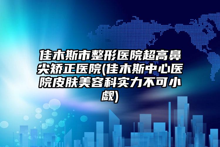 佳木斯市整形医院超高鼻尖矫正医院(佳木斯中心医院皮肤美容科实力不可小觑)