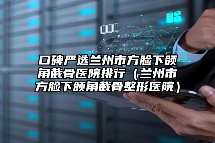 口碑严选兰州市方脸下颌角截骨医院排行（兰州市方脸下颌角截骨整形医院）