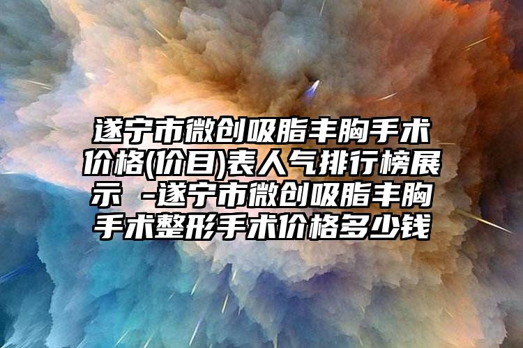 遂宁市微创吸脂丰胸手术价格(价目)表人气排行榜展示 -遂宁市微创吸脂丰胸手术整形手术价格多少钱