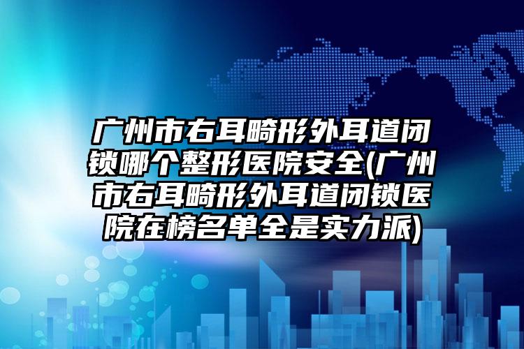 广州市右耳畸形外耳道闭锁哪个整形医院安全(广州市右耳畸形外耳道闭锁医院在榜名单全是实力派)