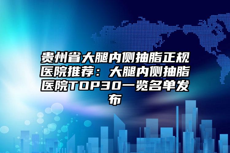 贵州省大腿内侧抽脂正规医院推荐：大腿内侧抽脂医院TOP30一览名单发布