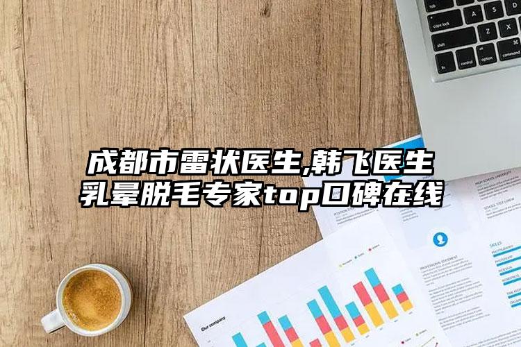 成都市雷状医生,韩飞医生乳晕脱毛专家top口碑在线