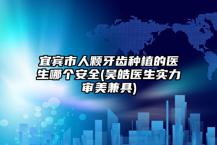 宜宾市人颗牙齿种植的医生哪个安全(吴皓医生实力审美兼具)