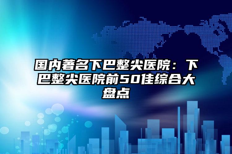 国内著名下巴整尖医院：下巴整尖医院前50佳综合大盘点