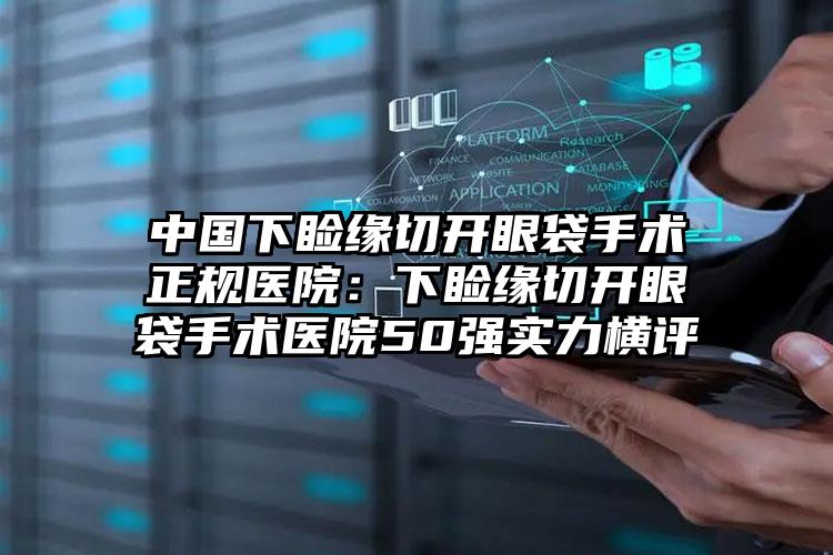 中国下睑缘切开眼袋手术正规医院：下睑缘切开眼袋手术医院50强实力横评