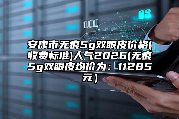 安康市无痕5g双眼皮价格(收费标准)人气2026(无痕5g双眼皮均价为：11285元）