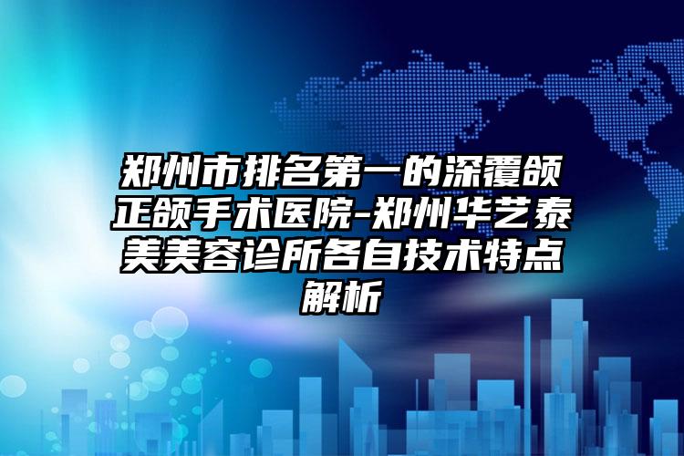 郑州市排名第一的深覆颌正颌手术医院-郑州华艺泰美美容诊所各自技术特点解析