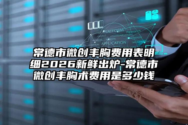 常德市微创丰胸费用表明细2026新鲜出炉-常德市微创丰胸术费用是多少钱