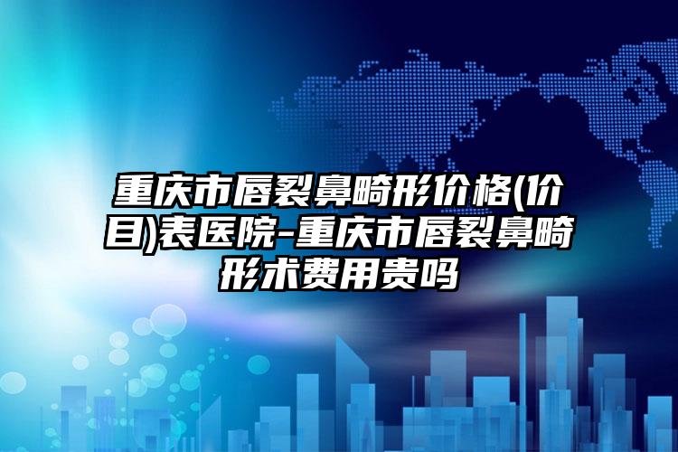 重庆市唇裂鼻畸形价格(价目)表医院-重庆市唇裂鼻畸形术费用贵吗
