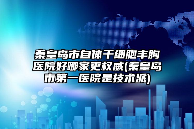 秦皇岛市自体干细胞丰胸医院好哪家更权威(秦皇岛市第一医院是技术派)