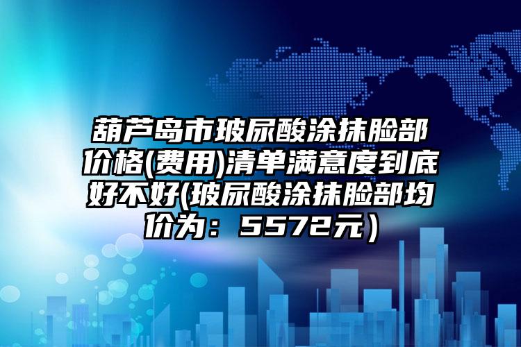 葫芦岛市玻尿酸涂抹脸部价格(费用)清单满意度到底好不好(玻尿酸涂抹脸部均价为：5572元）