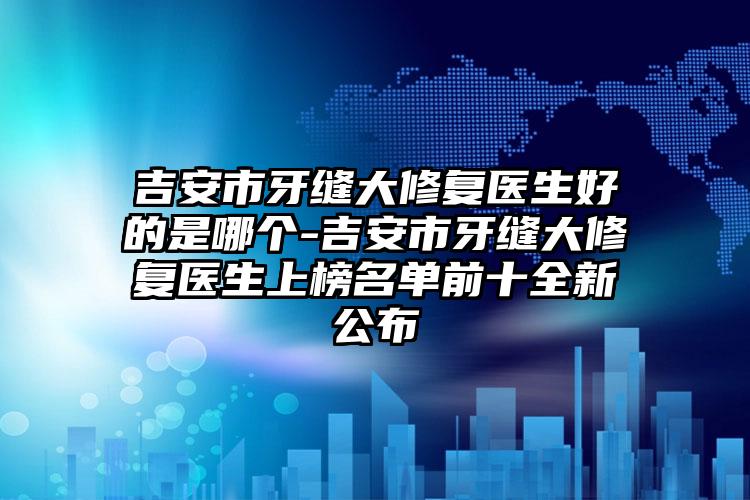 吉安市牙缝大修复医生好的是哪个-吉安市牙缝大修复医生上榜名单前十全新公布
