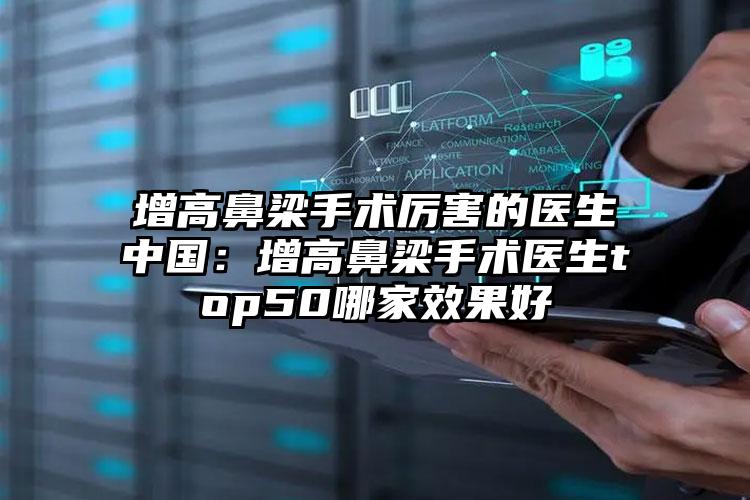 增高鼻梁手术厉害的医生中国：增高鼻梁手术医生top50哪家效果好