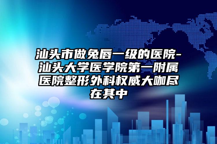 汕头市做兔唇一级的医院-汕头大学医学院第一附属医院整形外科权威大咖尽在其中