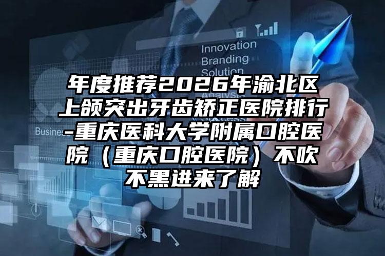 年度推荐2026年渝北区上颌突出牙齿矫正医院排行-重庆医科大学附属口腔医院（重庆口腔医院）不吹不黑进来了解
