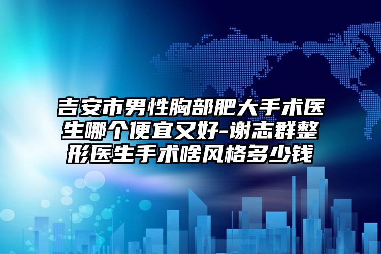 吉安市男性胸部肥大手术医生哪个便宜又好-谢志群整形医生手术啥风格多少钱