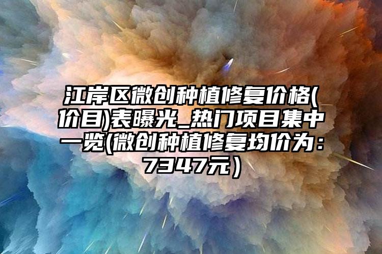 江岸区微创种植修复价格(价目)表曝光_热门项目集中一览(微创种植修复均价为：7347元）