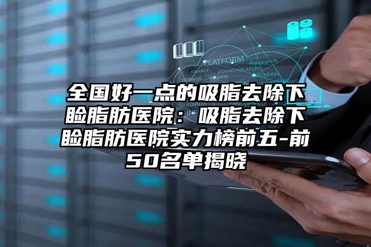 全国好一点的吸脂去除下睑脂肪医院：吸脂去除下睑脂肪医院实力榜前五-前50名单揭晓