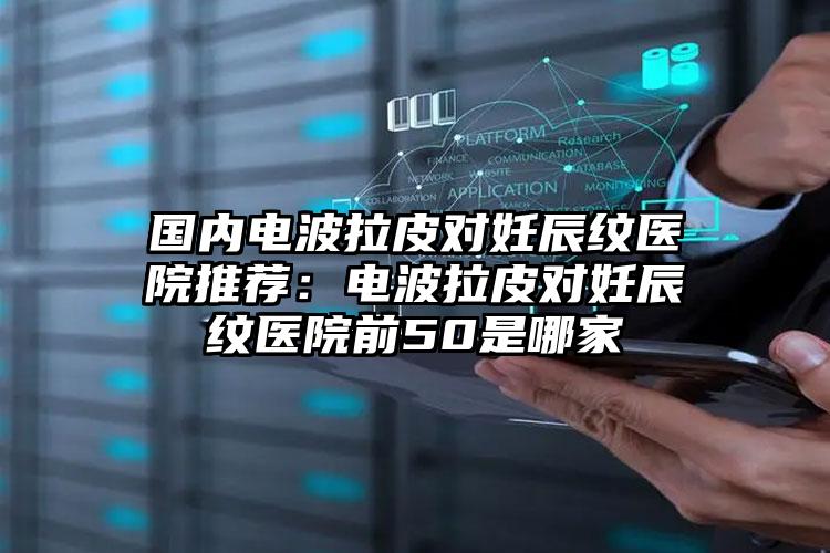 国内电波拉皮对妊辰纹医院推荐：电波拉皮对妊辰纹医院前50是哪家