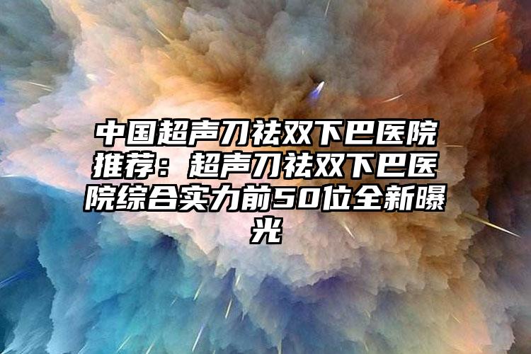 中国超声刀祛双下巴医院推荐:超声刀祛双下巴医院综合实力前50位全新曝光