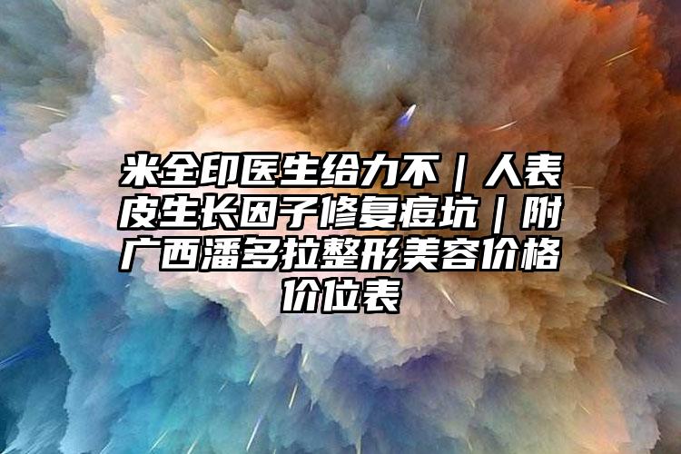 米全印医生给力不｜人表皮生长因子修复痘坑｜附广西潘多拉整形美容价格价位表