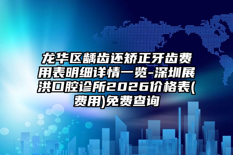 龙华区龋齿还矫正牙齿费用表明细详情一览-深圳展洪口腔诊所2026价格表(费用)免费查询