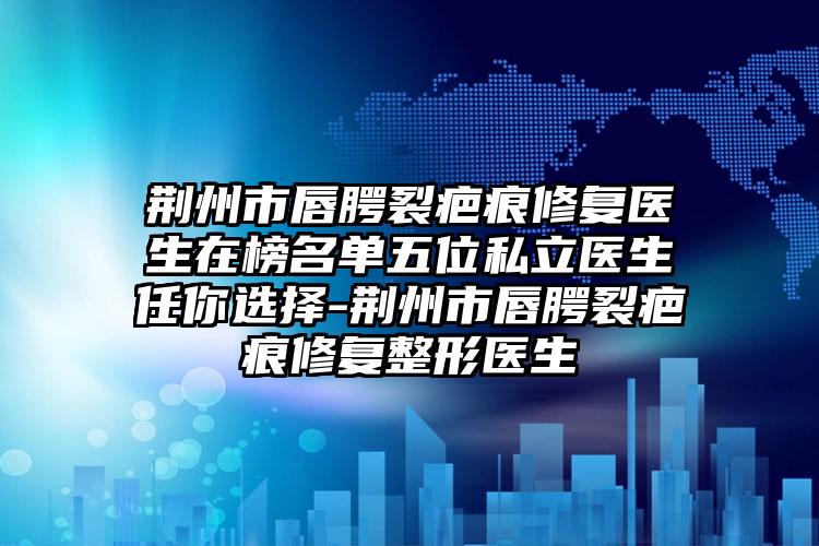 荆州市唇腭裂疤痕修复医生在榜名单五位私立医生任你选择-荆州市唇腭裂疤痕修复整形医生