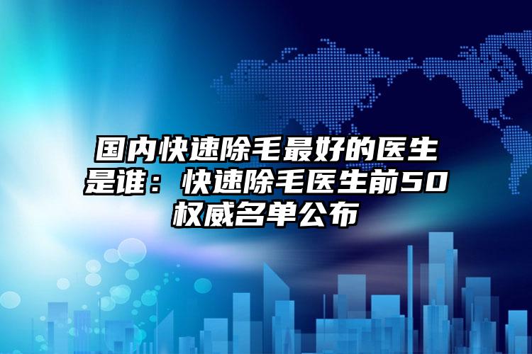 国内快速除毛最好的医生是谁：快速除毛医生前50权威名单公布