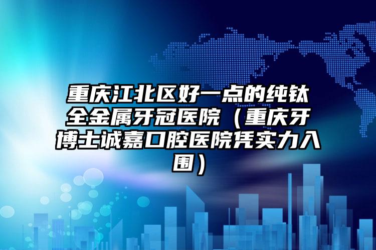 重庆江北区好一点的纯钛全金属牙冠医院（重庆牙博士诚嘉口腔医院凭实力入围）