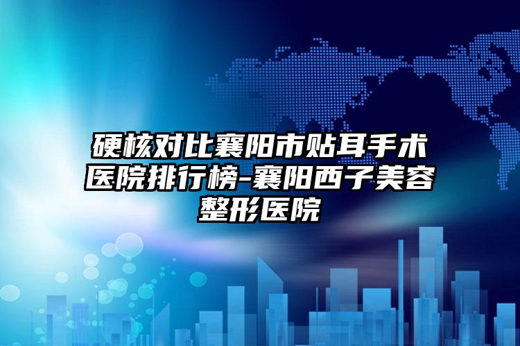 硬核对比襄阳市贴耳手术医院排行榜-襄阳西子美容整形医院