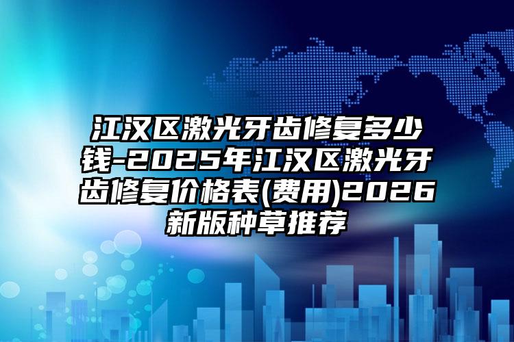 江汉区激光牙齿修复多少钱-2025年江汉区激光牙齿修复价格表(费用)2026新版种草推荐