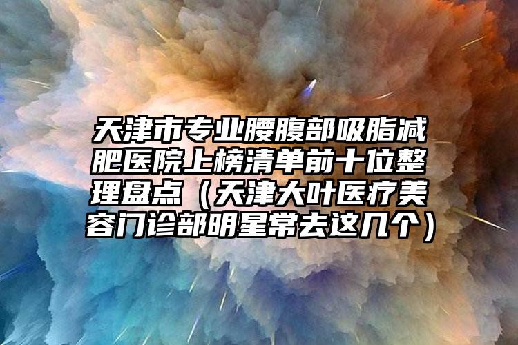 天津市专业腰腹部吸脂减肥医院上榜清单前十位整理盘点（天津大叶医疗美容门诊部明星常去这几个）