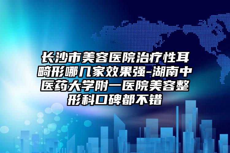 长沙市美容医院治疗性耳畸形哪几家效果强-湖南中医药大学附一医院美容整形科口碑都不错